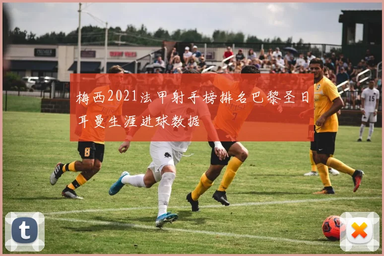 梅西2021法甲射手榜排名巴黎圣日耳曼生涯进球数据