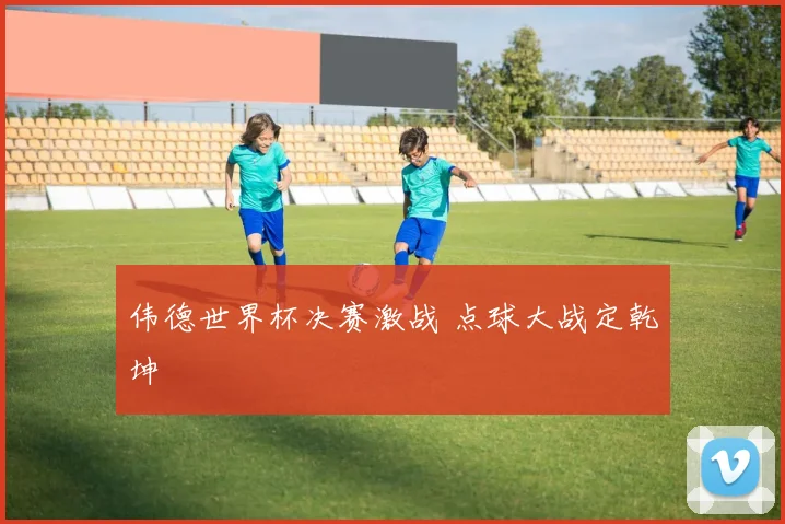 伟德世界杯决赛激战 点球大战定乾坤