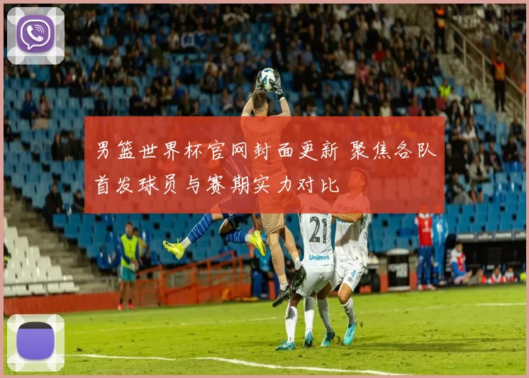 男篮世界杯官网封面更新 聚焦各队首发球员与赛期实力对比