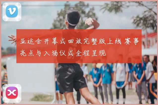 亚运会开幕式回放完整版上线 赛事亮点与入场仪式全程呈现