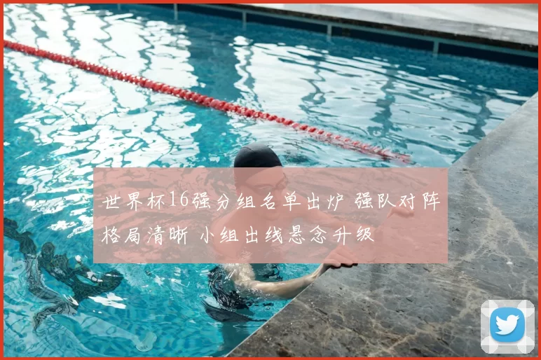世界杯16强分组名单出炉 强队对阵格局清晰 小组出线悬念升级