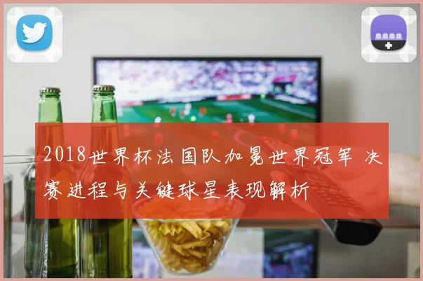 2018世界杯法国队加冕世界冠军 决赛进程与关键球星表现解析
