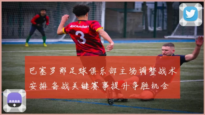 巴塞罗那足球俱乐部主场调整战术安排 备战关键赛事提升争胜机会