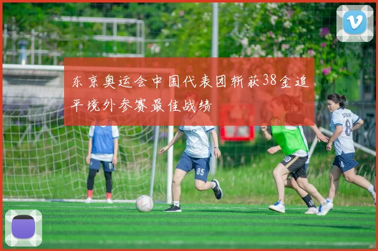 东京奥运会中国代表团斩获38金追平境外参赛最佳战绩