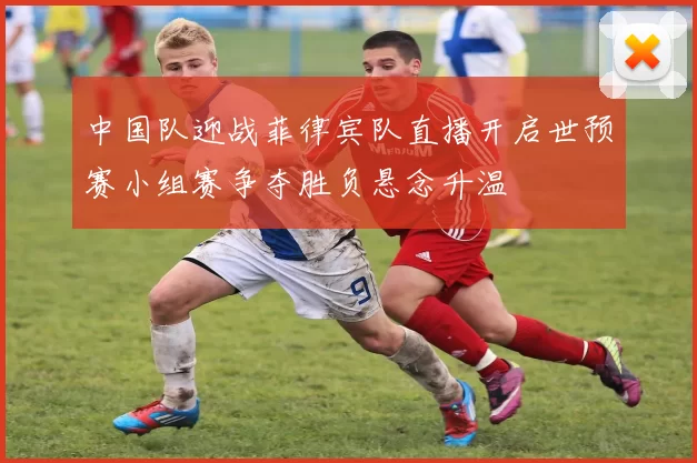 中国队迎战菲律宾队直播开启世预赛小组赛争夺胜负悬念升温