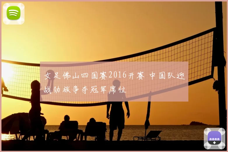 女足佛山四国赛2016开赛 中国队迎战劲旅争夺冠军席位