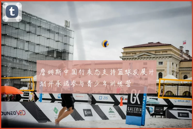 詹姆斯中国行表态支持篮球发展计划并承诺参与青少年训练营
