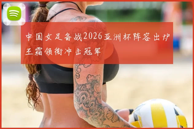 中国女足备战2026亚洲杯阵容出炉王霜领衔冲击冠军