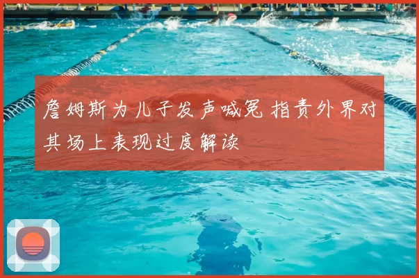 詹姆斯为儿子发声喊冤 指责外界对其场上表现过度解读