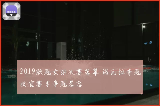 2019欧冠女排决赛落幕 诺瓦拉夺冠收官赛季争冠悬念