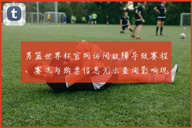 男篮世界杯官网访问故障导致赛程、赛况与购票信息无法查询影响观赛准备