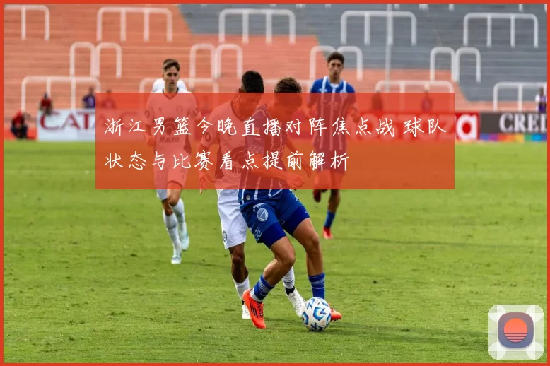 浙江男篮今晚直播对阵焦点战 球队状态与比赛看点提前解析