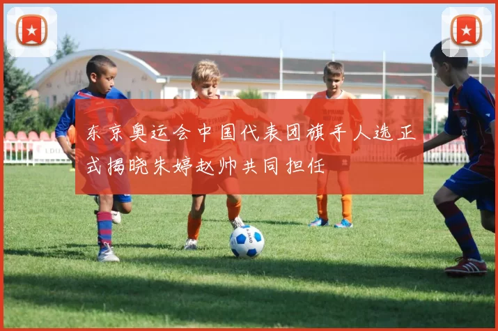 东京奥运会中国代表团旗手人选正式揭晓朱婷赵帅共同担任