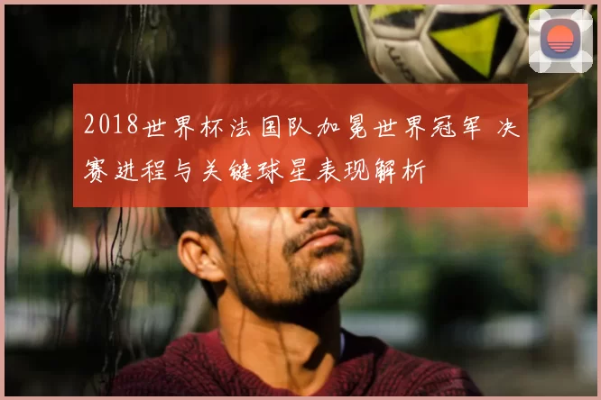 2018世界杯法国队加冕世界冠军 决赛进程与关键球星表现解析