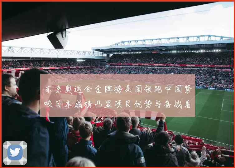 东京奥运会金牌榜美国领跑中国紧咬日本成绩凸显项目优势与备战看点