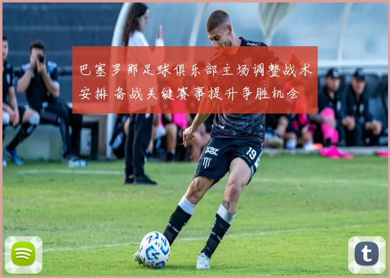 巴塞罗那足球俱乐部主场调整战术安排 备战关键赛事提升争胜机会