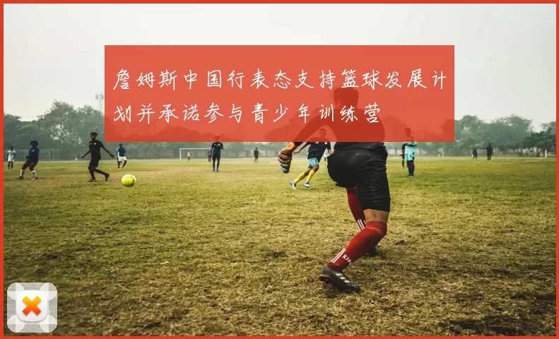 詹姆斯中国行表态支持篮球发展计划并承诺参与青少年训练营