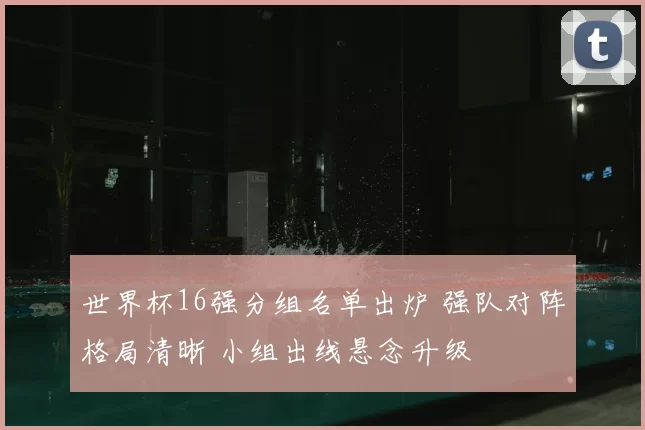 世界杯16强分组名单出炉 强队对阵格局清晰 小组出线悬念升级