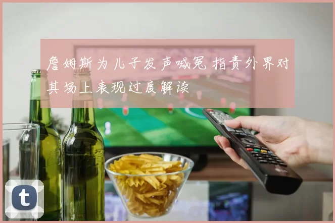 詹姆斯为儿子发声喊冤 指责外界对其场上表现过度解读