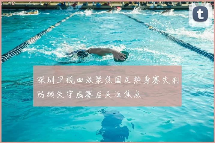 深圳卫视回放聚焦国足热身赛失利防线失守成赛后关注焦点