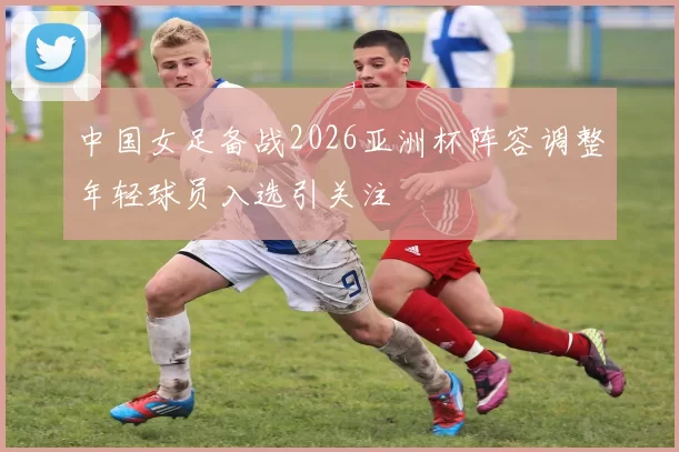 中国女足备战2026亚洲杯阵容调整年轻球员入选引关注