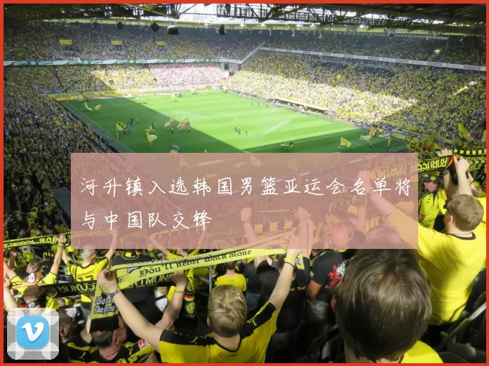 河升镇入选韩国男篮亚运会名单将与中国队交锋