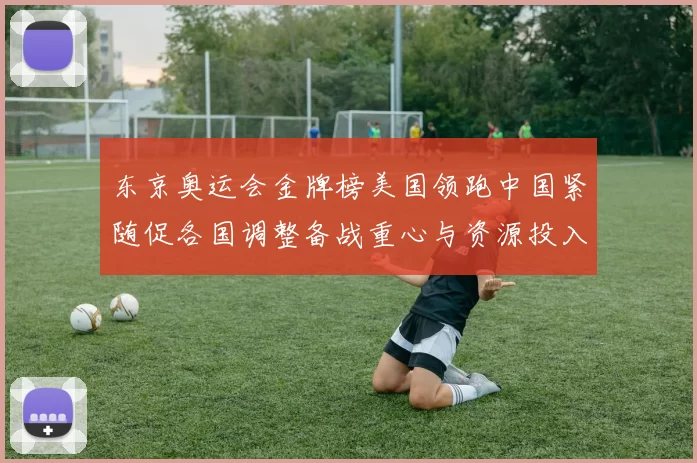 东京奥运会金牌榜美国领跑中国紧随促各国调整备战重心与资源投入